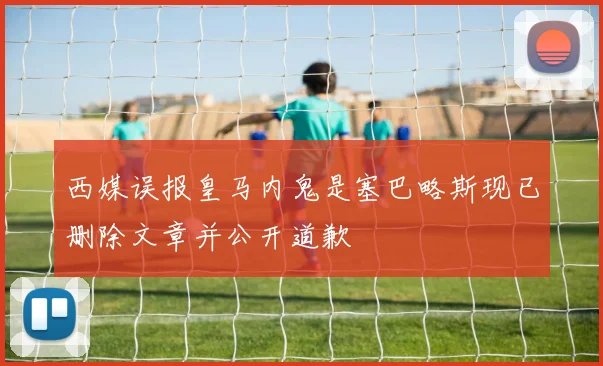 西媒误报皇马内鬼是塞巴略斯现已删除文章并公开道歉