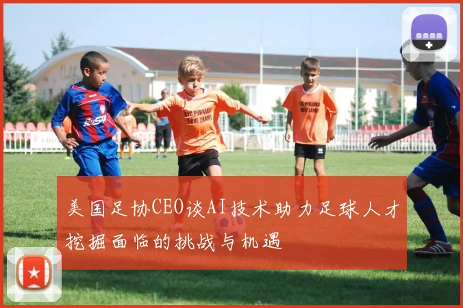 美国足协CEO谈AI技术助力足球人才挖掘面临的挑战与机遇