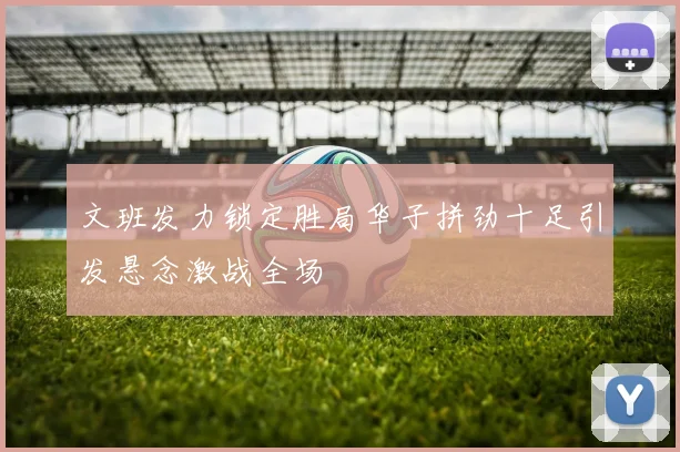 文班发力锁定胜局华子拼劲十足引发悬念激战全场