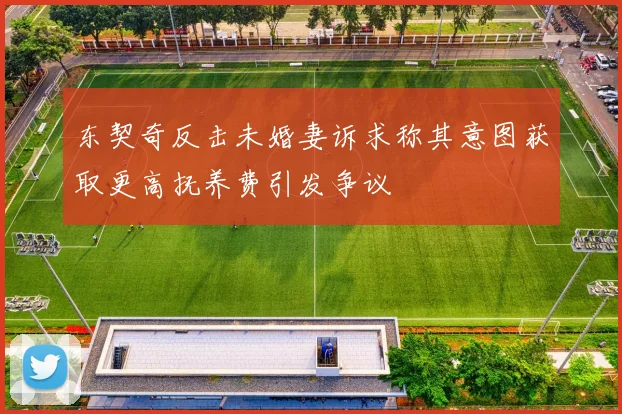 东契奇反击未婚妻诉求称其意图获取更高抚养费引发争议