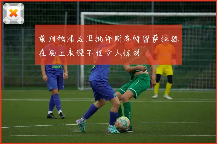 前利物浦后卫批评斯洛特留萨拉赫在场上表现不佳令人惊讶