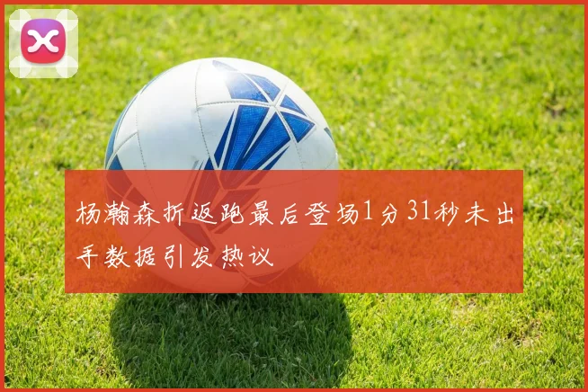 杨瀚森折返跑最后登场1分31秒未出手数据引发热议