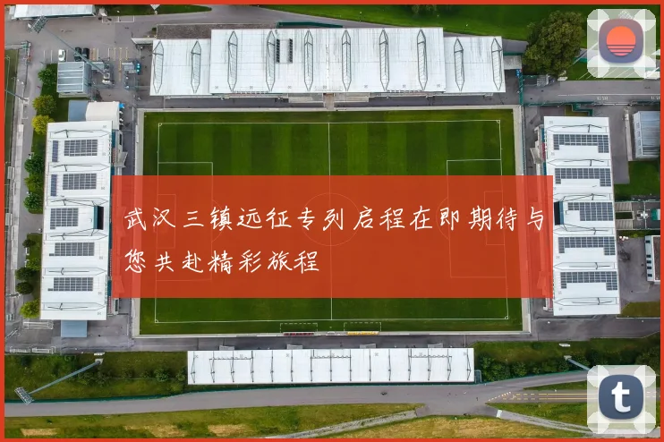 武汉三镇远征专列启程在即期待与您共赴精彩旅程