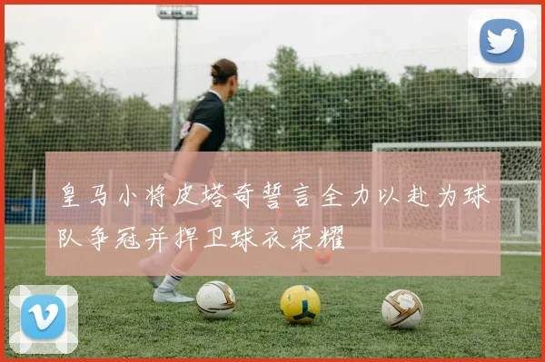 皇马小将皮塔奇誓言全力以赴为球队争冠并捍卫球衣荣耀
