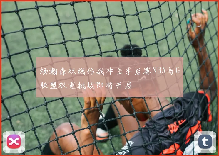 杨瀚森双线作战冲击季后赛NBA与G联盟双重挑战即将开启
