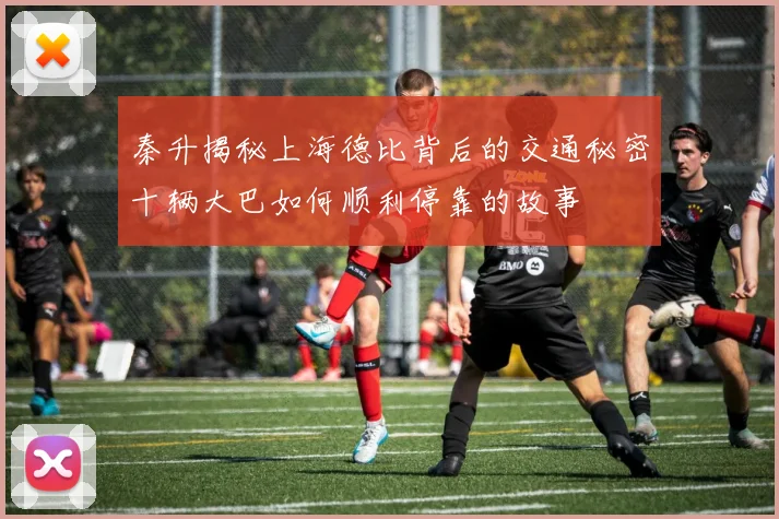 秦升揭秘上海德比背后的交通秘密十辆大巴如何顺利停靠的故事