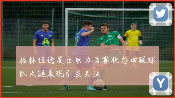 格林伍德复出助力马赛状态回暖球队大腿表现引发关注