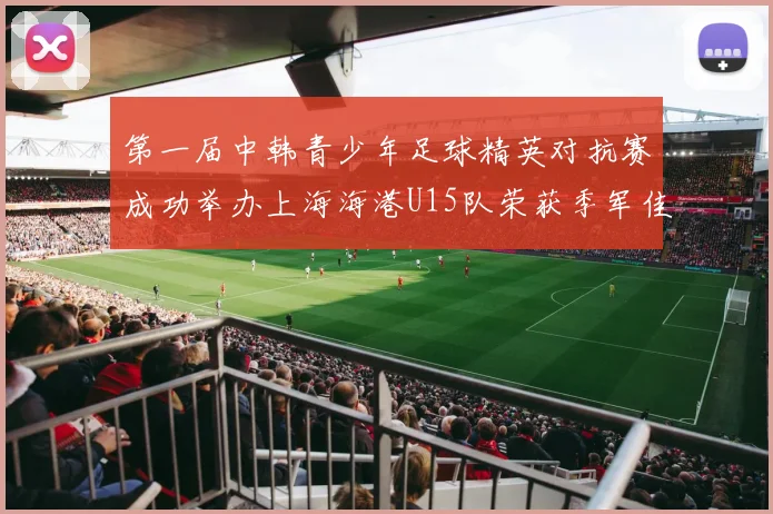 第一届中韩青少年足球精英对抗赛成功举办上海海港U15队荣获季军佳绩