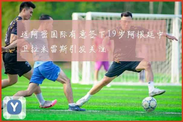 迈阿密国际有意签下19岁阿根廷中卫拉米雷斯引发关注