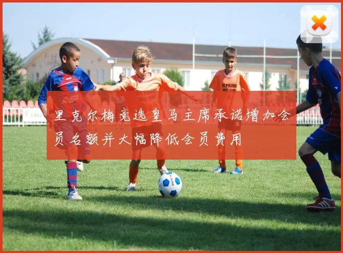 里克尔梅竞选皇马主席承诺增加会员名额并大幅降低会员费用