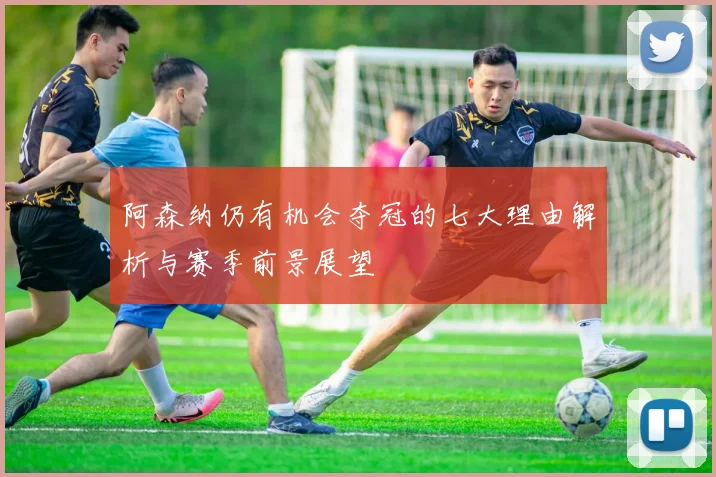 阿森纳仍有机会夺冠的七大理由解析与赛季前景展望