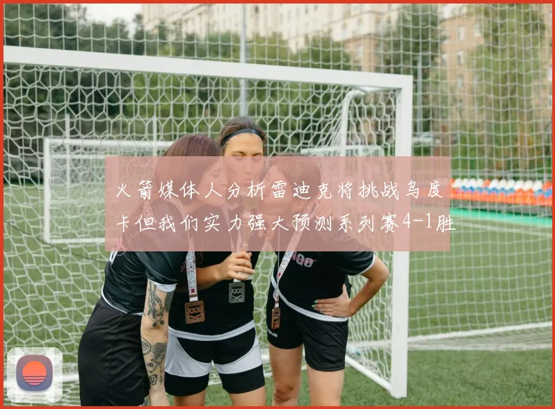 火箭媒体人分析雷迪克将挑战乌度卡但我们实力强大预测系列赛4-1胜出