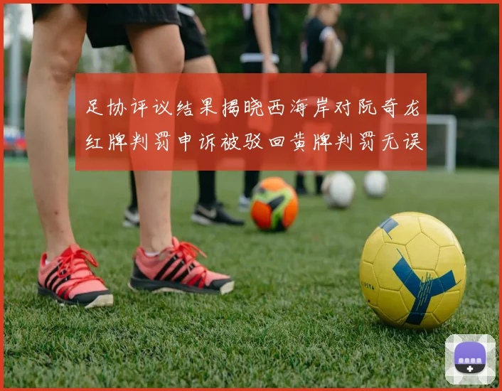 足协评议结果揭晓西海岸对阮奇龙红牌判罚申诉被驳回黄牌判罚无误