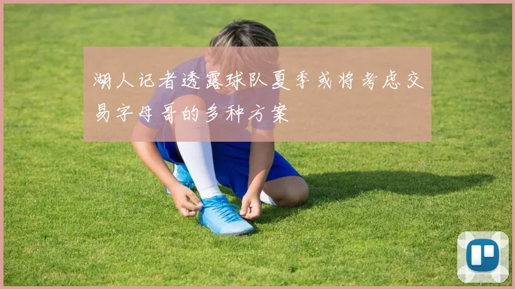 湖人记者透露球队夏季或将考虑交易字母哥的多种方案