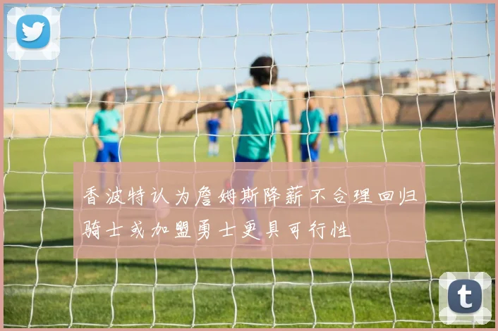 香波特认为詹姆斯降薪不合理回归骑士或加盟勇士更具可行性